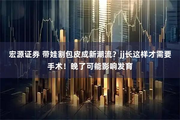 宏源证券 带娃割包皮成新潮流？jj长这样才需要手术！晚了可能影响发育