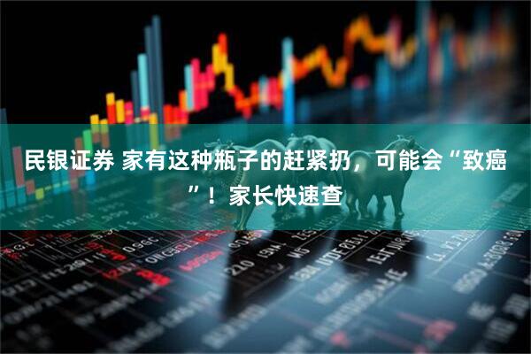 民银证券 家有这种瓶子的赶紧扔，可能会“致癌”！家长快速查