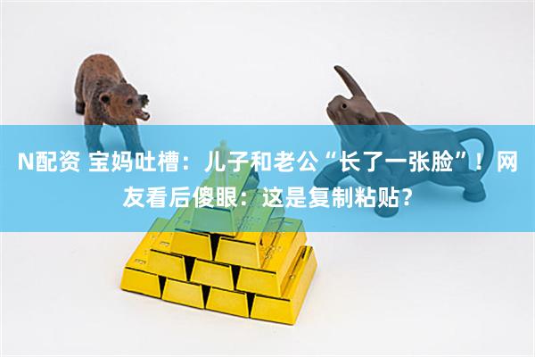 N配资 宝妈吐槽：儿子和老公“长了一张脸”！网友看后傻眼：这是复制粘贴？