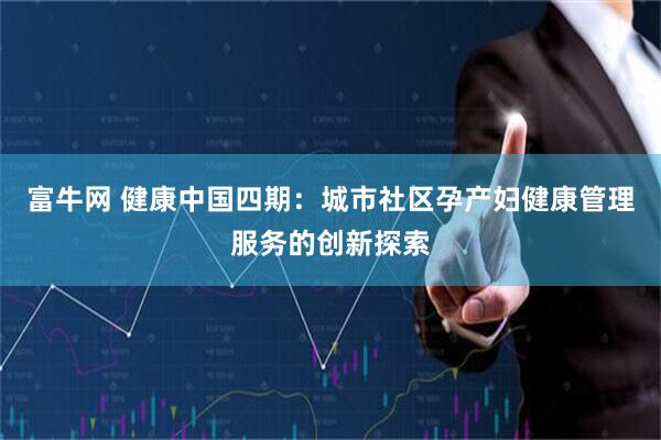 富牛网 健康中国四期：城市社区孕产妇健康管理服务的创新探索