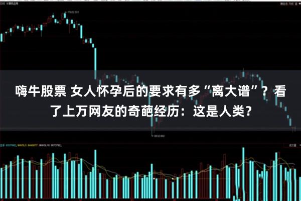 嗨牛股票 女人怀孕后的要求有多“离大谱”？看了上万网友的奇葩经历：这是人类？