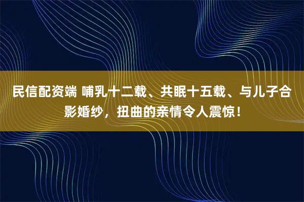 民信配资端 哺乳十二载、共眠十五载、与儿子合影婚纱，扭曲的亲情令人震惊！