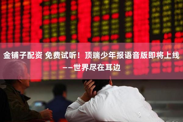 金铺子配资 免费试听！顶端少年报语音版即将上线——世界尽在耳边