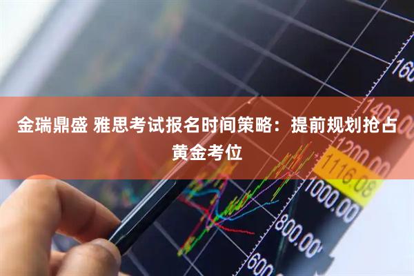 金瑞鼎盛 雅思考试报名时间策略:提前规划抢占黄金考位