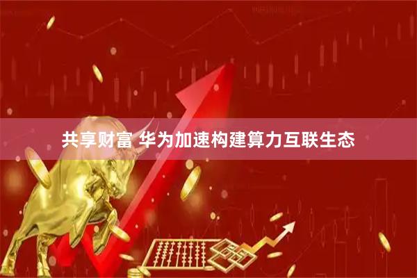共享财富 华为加速构建算力互联生态