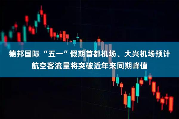 德邦国际 “五一”假期首都机场、大兴机场预计航空客流量将突破近年来同期峰值