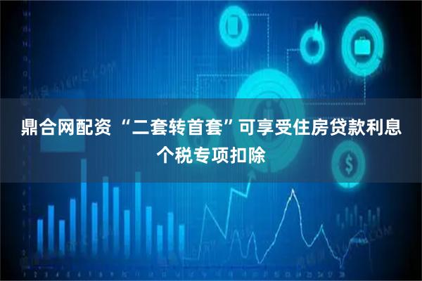 鼎合网配资 “二套转首套”可享受住房贷款利息个税专项扣除