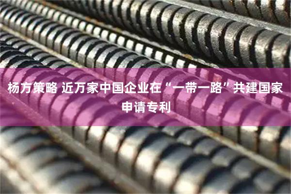 杨方策略 近万家中国企业在“一带一路”共建国家申请专利