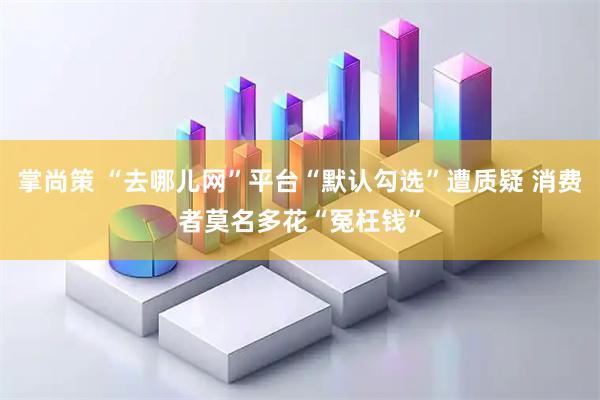 掌尚策 “去哪儿网”平台“默认勾选”遭质疑 消费者莫名多花“冤枉钱”