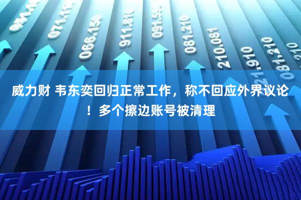威力财 韦东奕回归正常工作，称不回应外界议论！多个擦边账号被清理