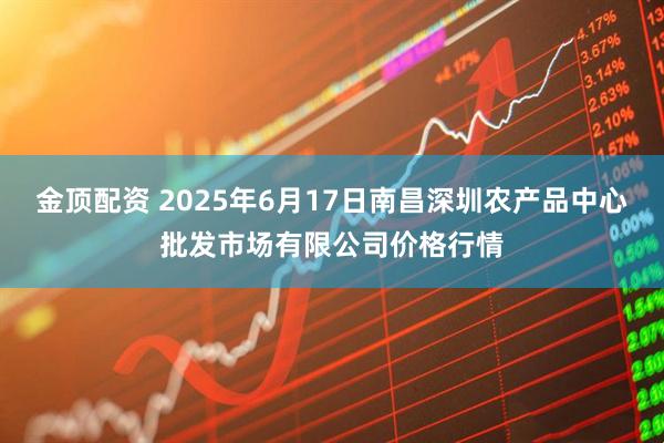 金顶配资 2025年6月17日南昌深圳农产品中心批发市场有限公司价格行情