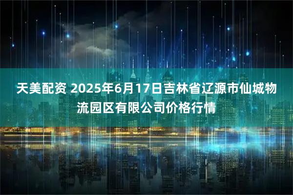 天美配资 2025年6月17日吉林省辽源市仙城物流园区有限公司价格行情