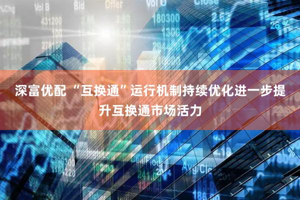 深富优配 “互换通”运行机制持续优化进一步提升互换通市场活力