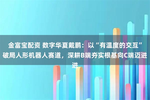 金富宝配资 数字华夏戴鹏：以“有温度的交互”破局人形机器人赛道，深耕B端夯实根基向C端迈进