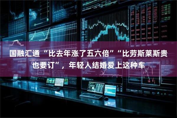 国融汇通 “比去年涨了五六倍”“比劳斯莱斯贵也要订”，年轻人结婚爱上这种车
