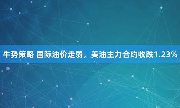 牛势策略 国际油价走弱，美油主力合约收跌1.23%
