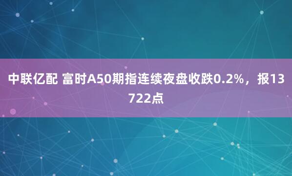 中联亿配 富时A50期指连续夜盘收跌0.2%，报13722点