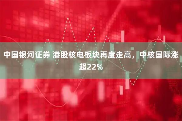 中国银河证券 港股核电板块再度走高，中核国际涨超22%