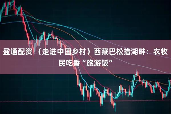 盈通配资 （走进中国乡村）西藏巴松措湖畔：农牧民吃香“旅游饭”