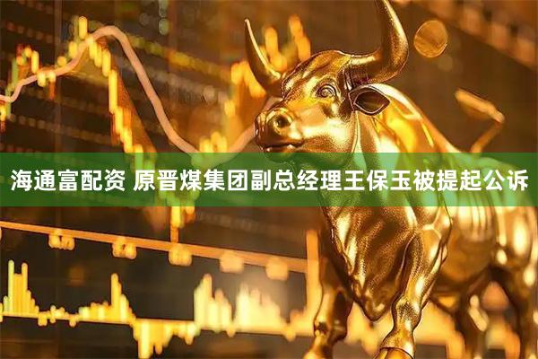 海通富配资 原晋煤集团副总经理王保玉被提起公诉