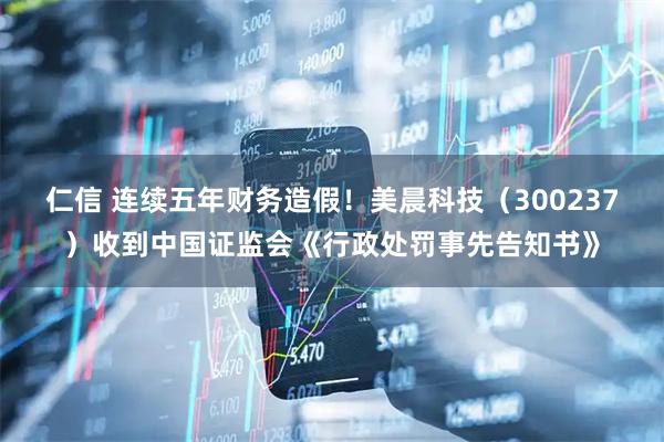 仁信 连续五年财务造假！美晨科技（300237）收到中国证监会《行政处罚事先告知书》