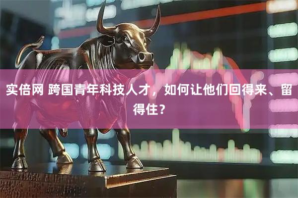 实倍网 跨国青年科技人才，如何让他们回得来、留得住？