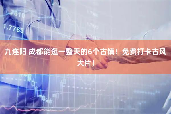 九连阳 成都能逛一整天的6个古镇！免费打卡古风大片！