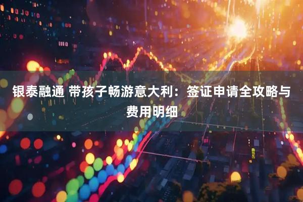 银泰融通 带孩子畅游意大利：签证申请全攻略与费用明细