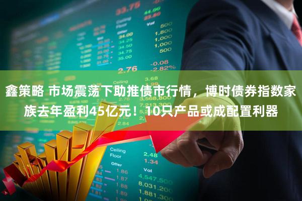 鑫策略 市场震荡下助推债市行情，博时债券指数家族去年盈利45亿元！10只产品或成配置利器