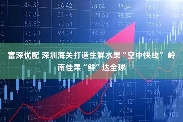 富深优配 深圳海关打造生鲜水果“空中快线” 岭南佳果“鲜”达全球