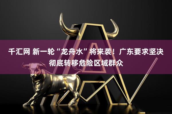 千汇网 新一轮“龙舟水”将来袭！广东要求坚决彻底转移危险区域群众