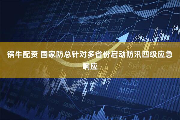 锅牛配资 国家防总针对多省份启动防汛四级应急响应