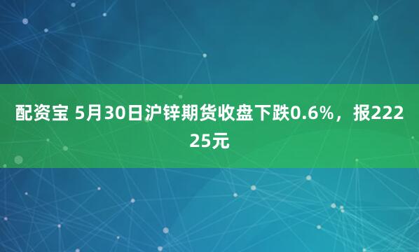 配资宝 5月30日沪锌期货收盘下跌0.6%，报22225元