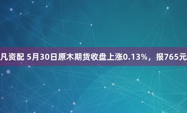 凡资配 5月30日原木期货收盘上涨0.13%，报765元