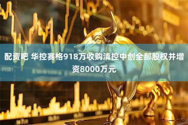 配资吧 华控赛格918万收购清控中创全部股权并增资8000万元
