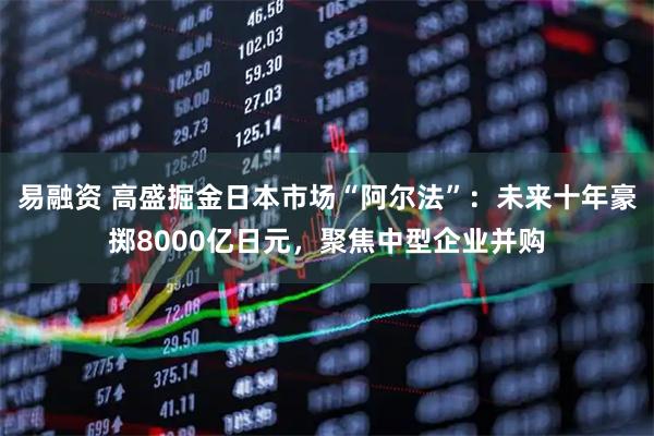 易融资 高盛掘金日本市场“阿尔法”：未来十年豪掷8000亿日元，聚焦中型企业并购