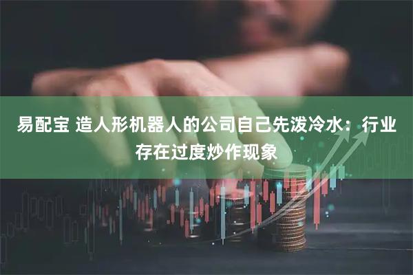 易配宝 造人形机器人的公司自己先泼冷水：行业存在过度炒作现象