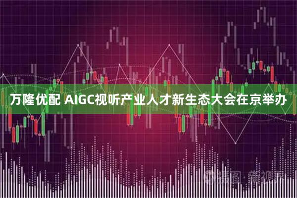 万隆优配 AIGC视听产业人才新生态大会在京举办
