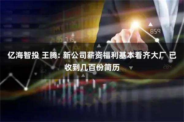 亿海智投 王腾: 新公司薪资福利基本看齐大厂 已收到几百份简历