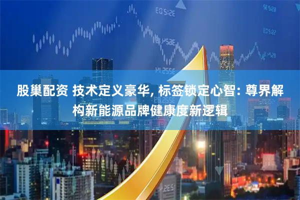 股巢配资 技术定义豪华, 标签锁定心智: 尊界解构新能源品牌健康度新逻辑