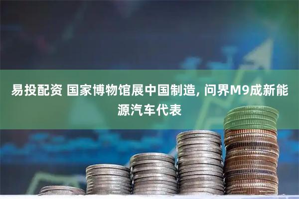 易投配资 国家博物馆展中国制造, 问界M9成新能源汽车代表
