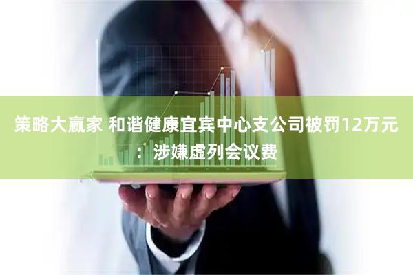 策略大赢家 和谐健康宜宾中心支公司被罚12万元：涉嫌虚列会议费
