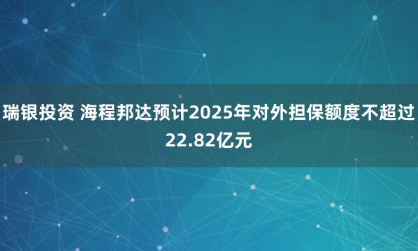 瑞银投资 海程邦达预计2025年对外担保额度不超过22.82亿元