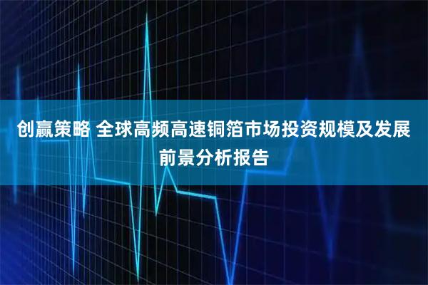 创赢策略 全球高频高速铜箔市场投资规模及发展前景分析报告