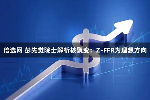 倍选网 彭先觉院士解析核聚变：Z-FFR为理想方向