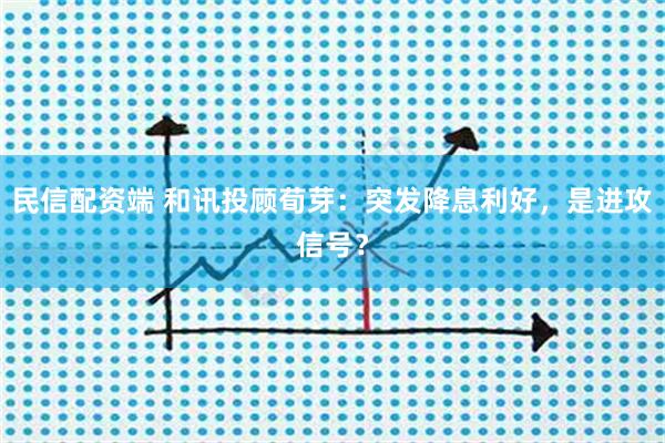 民信配资端 和讯投顾荀芽：突发降息利好，是进攻信号？
