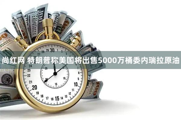 尚红网 特朗普称美国将出售5000万桶委内瑞拉原油