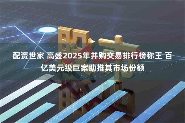 配资世家 高盛2025年并购交易排行榜称王 百亿美元级巨案助推其市场份额