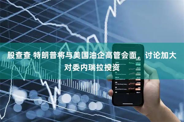 股查查 特朗普将与美国油企高管会面，讨论加大对委内瑞拉投资