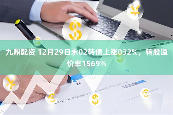 九鼎配资 12月29日永02转债上涨032%，转股溢价率1569%